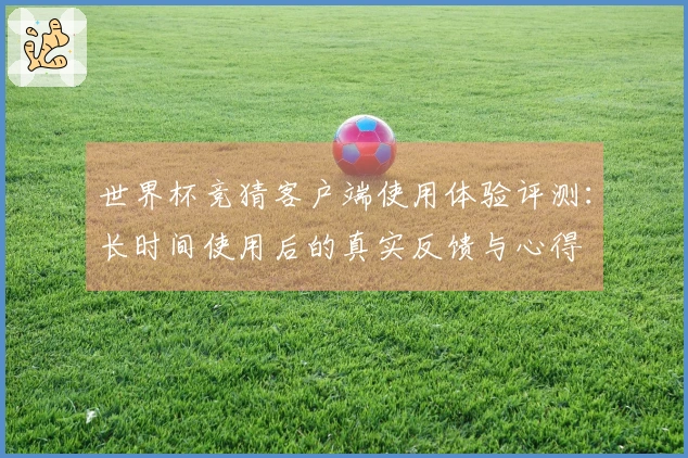 世界杯竞猜客户端使用体验评测:长时间使用后的真实反馈与心得